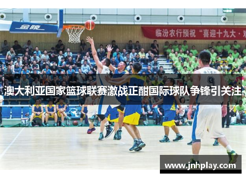 澳大利亚国家篮球联赛激战正酣国际球队争锋引关注