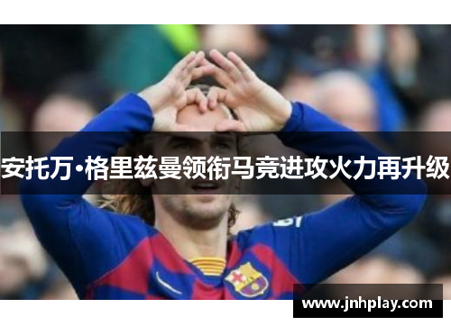 安托万·格里兹曼领衔马竞进攻火力再升级