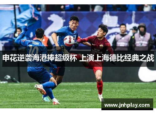 申花逆袭海港捧超级杯 上演上海德比经典之战