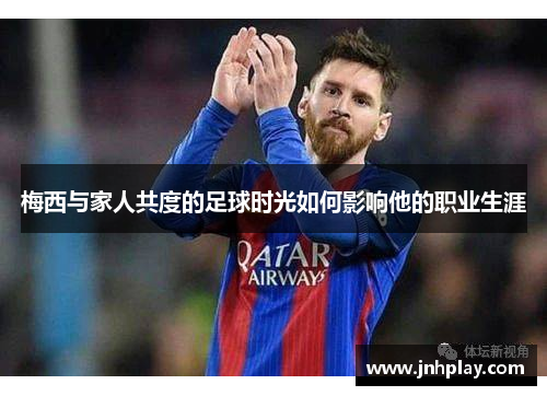 梅西与家人共度的足球时光如何影响他的职业生涯