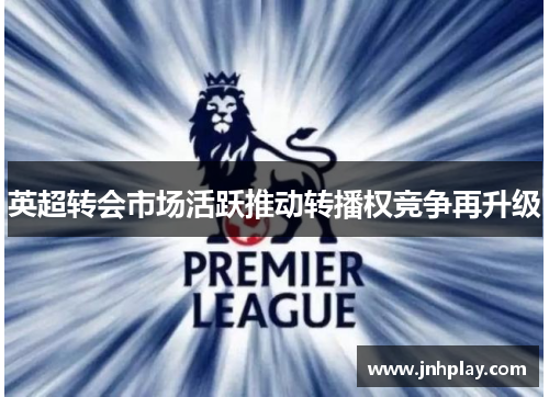 英超转会市场活跃推动转播权竞争再升级