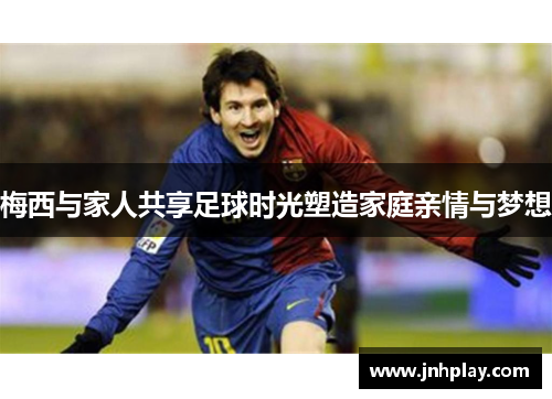 梅西与家人共享足球时光塑造家庭亲情与梦想