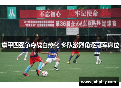 意甲四强争夺战白热化 多队激烈角逐冠军席位