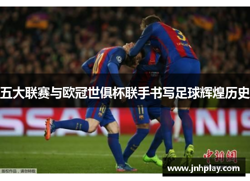 五大联赛与欧冠世俱杯联手书写足球辉煌历史