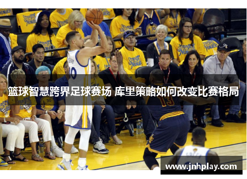 篮球智慧跨界足球赛场 库里策略如何改变比赛格局